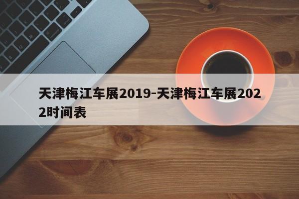 天津梅江车展2019-天津梅江车展2022时间表